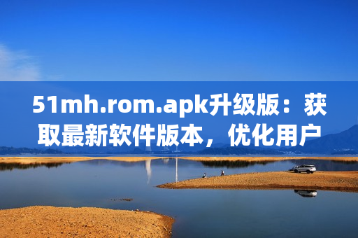 51mh.rom.apk升级版：获取最新软件版本，优化用户体验