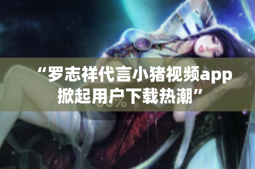 “罗志祥代言小猪视频app 掀起用户下载热潮”