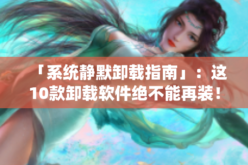 「系统静默卸载指南」：这10款卸载软件绝不能再装！