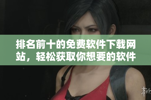 排名前十的免费软件下载网站，轻松获取你想要的软件！