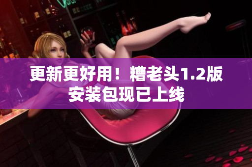 更新更好用！糟老头1.2版安装包现已上线