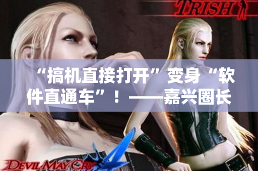 “搞机直接打开”变身“软件直通车”！——嘉兴圈长安网