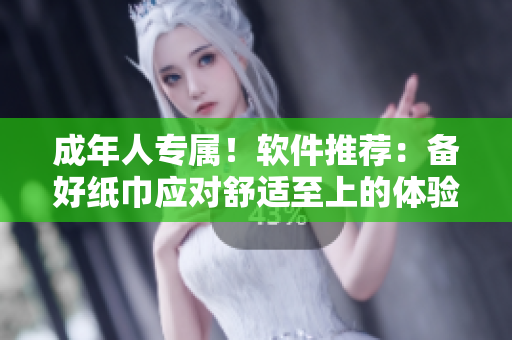 成年人专属！软件推荐：备好纸巾应对舒适至上的体验