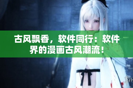 古风飘香，软件同行：软件界的漫画古风潮流！