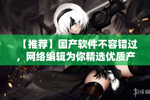 【推荐】国产软件不容错过，网络编辑为你精选优质产品