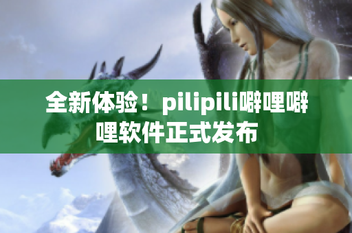 全新体验！pilipili噼哩噼哩软件正式发布