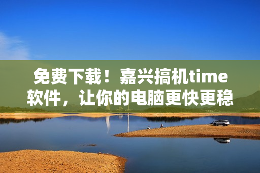免费下载！嘉兴搞机time软件，让你的电脑更快更稳！