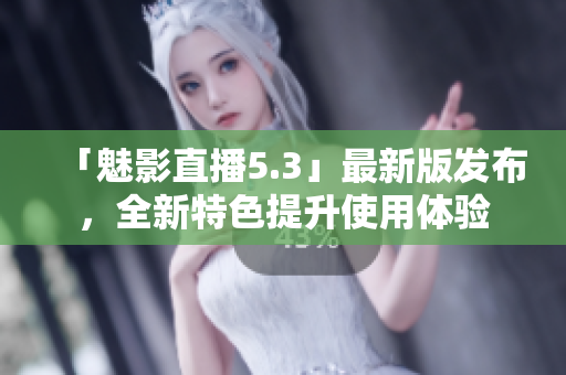 「魅影直播5.3」最新版发布，全新特色提升使用体验