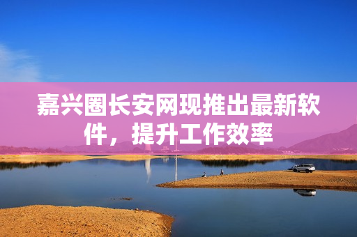 嘉兴圈长安网现推出最新软件，提升工作效率