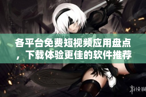 各平台免费短视频应用盘点，下载体验更佳的软件推荐！