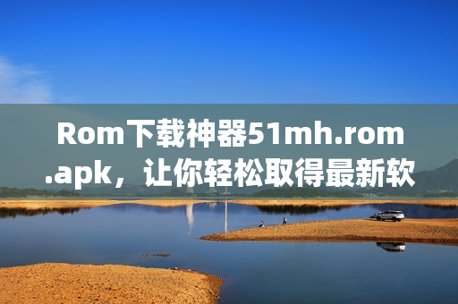 Rom下载神器51mh.rom.apk，让你轻松取得最新软件！