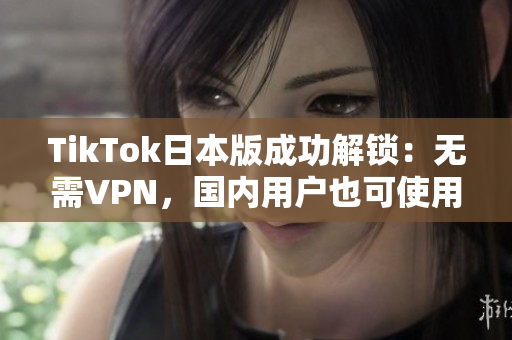 TikTok日本版成功解锁：无需VPN，国内用户也可使用！