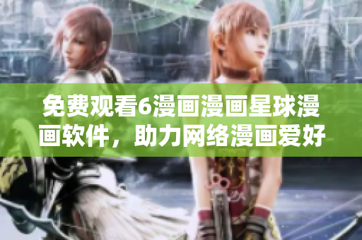 免费观看6漫画漫画星球漫画软件，助力网络漫画爱好者