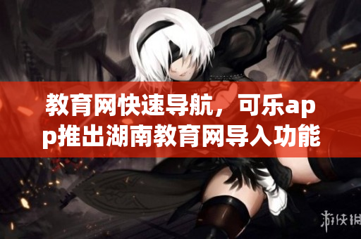 教育网快速导航，可乐app推出湖南教育网导入功能