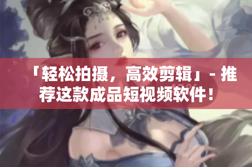 「轻松拍摄，高效剪辑」- 推荐这款成品短视频软件！