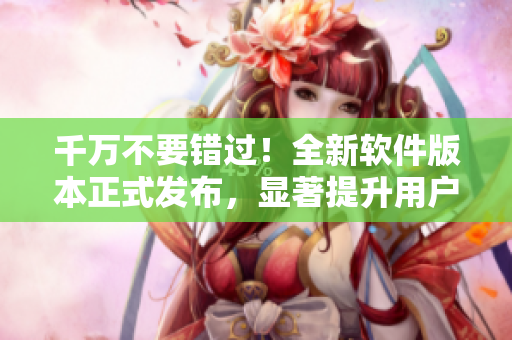 千万不要错过！全新软件版本正式发布，显著提升用户体验！
