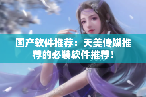 国产软件推荐：天美传媒推荐的必装软件推荐！