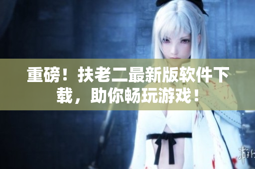 重磅！扶老二最新版软件下载，助你畅玩游戏！