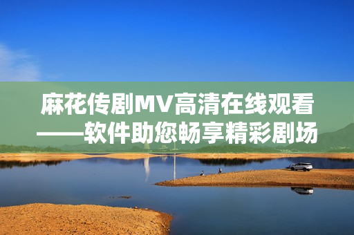 麻花传剧MV高清在线观看——软件助您畅享精彩剧场体验！