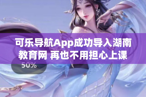 可乐导航App成功导入湖南教育网 再也不用担心上课迟到啦！