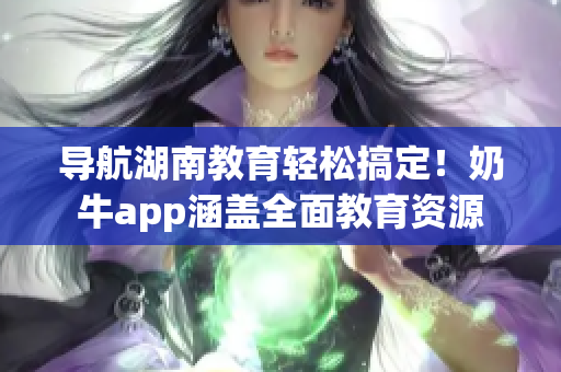 导航湖南教育轻松搞定！奶牛app涵盖全面教育资源