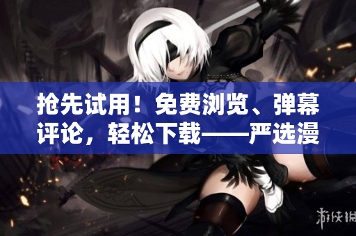 抢先试用！免费浏览、弹幕评论，轻松下载——严选漫画软件功能新体验！