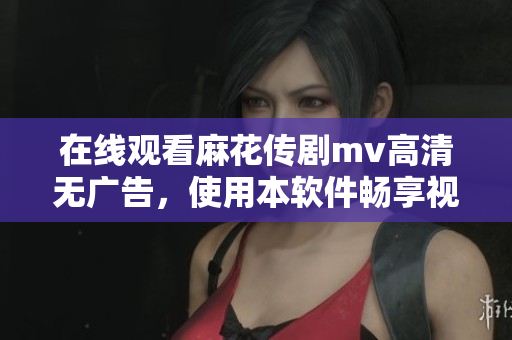 在线观看麻花传剧mv高清无广告，使用本软件畅享视听乐趣！