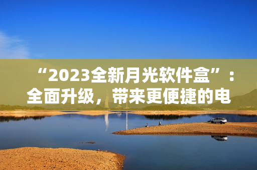 “2023全新月光软件盒”：全面升级，带来更便捷的电脑生活