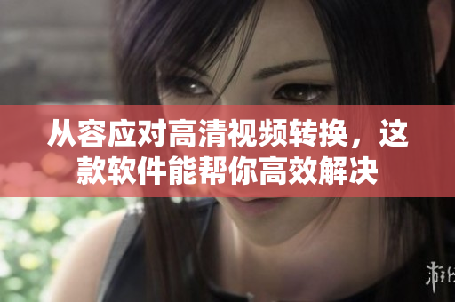 从容应对高清视频转换，这款软件能帮你高效解决