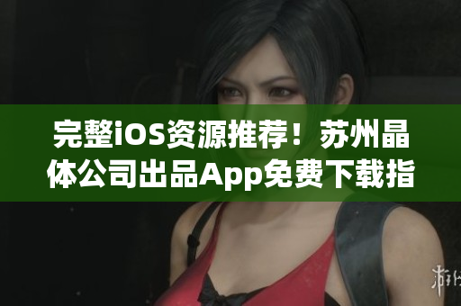 完整iOS资源推荐！苏州晶体公司出品App免费下载指南