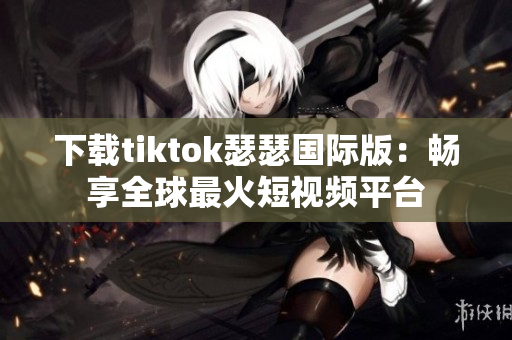 下载tiktok瑟瑟国际版：畅享全球最火短视频平台