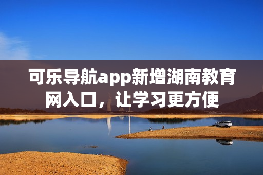 可乐导航app新增湖南教育网入口，让学习更方便