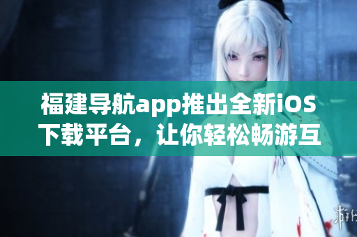 福建导航app推出全新iOS下载平台，让你轻松畅游互联网