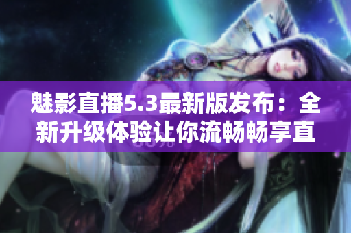 魅影直播5.3最新版发布：全新升级体验让你流畅畅享直播乐趣