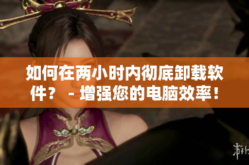 如何在两小时内彻底卸载软件？ - 增强您的电脑效率！