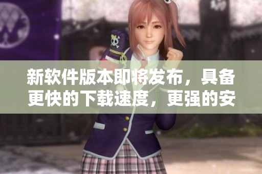 新软件版本即将发布，具备更快的下载速度，更强的安全性