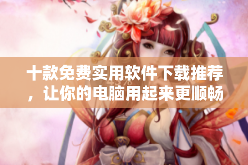 十款免费实用软件下载推荐，让你的电脑用起来更顺畅！
