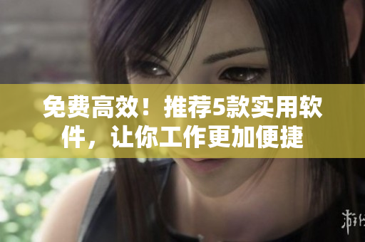 免费高效！推荐5款实用软件，让你工作更加便捷