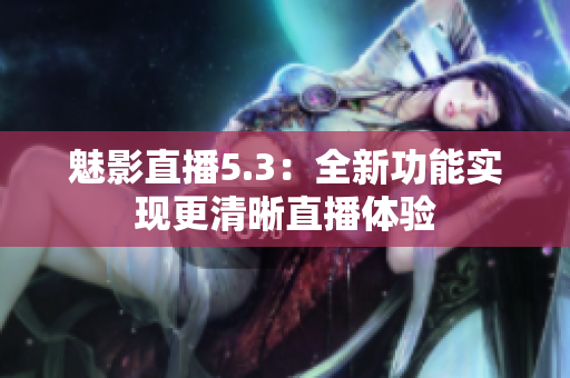 魅影直播5.3：全新功能实现更清晰直播体验