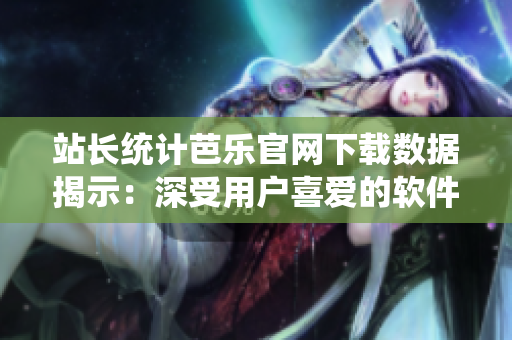 站长统计芭乐官网下载数据揭示：深受用户喜爱的软件排行榜