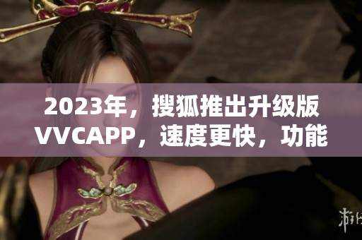 2023年，搜狐推出升级版VVCAPP，速度更快，功能更强大！