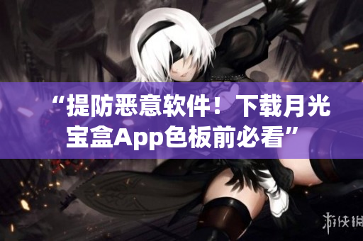 “提防恶意软件！下载月光宝盒App色板前必看”