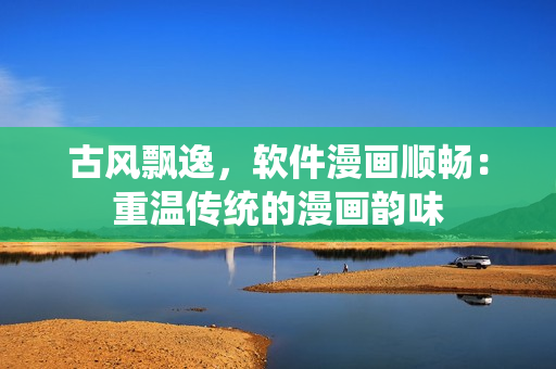 古风飘逸，软件漫画顺畅：重温传统的漫画韵味