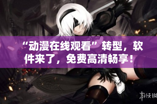 “动漫在线观看”转型，软件来了，免费高清畅享！