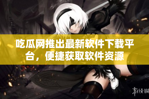 吃瓜网推出最新软件下载平台，便捷获取软件资源