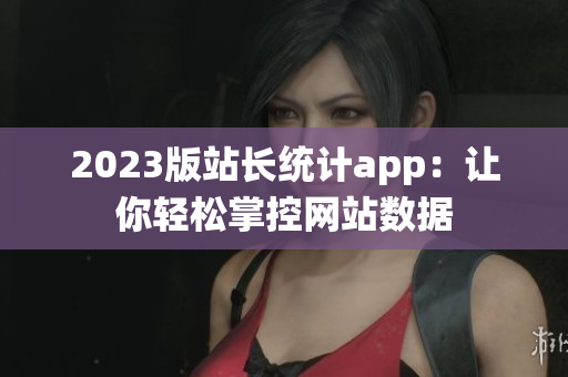 2023版站长统计app：让你轻松掌控网站数据