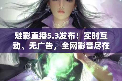 魅影直播5.3发布！实时互动、无广告，全网影音尽在掌握