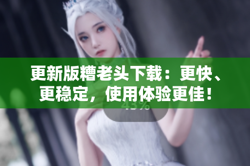 更新版糟老头下载：更快、更稳定，使用体验更佳！