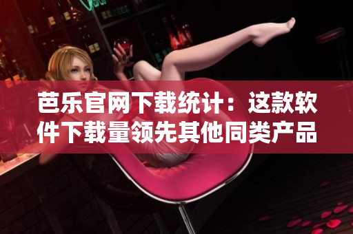 芭乐官网下载统计：这款软件下载量领先其他同类产品！