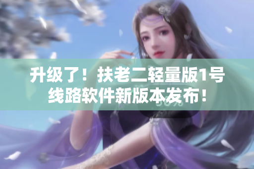 升级了！扶老二轻量版1号线路软件新版本发布！